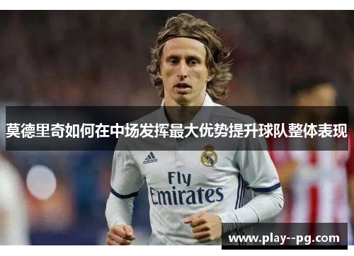 莫德里奇如何在中场发挥最大优势提升球队整体表现