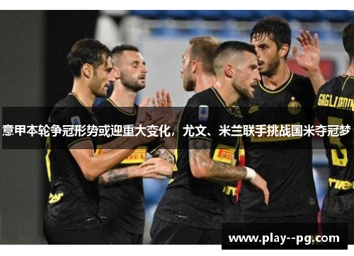 意甲本轮争冠形势或迎重大变化，尤文、米兰联手挑战国米夺冠梦
