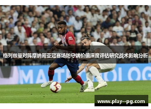 格列兹曼对阵摩纳哥亚冠赛场防守端价值深度评估研究战术影响分析 格列兹曼对阵摩纳哥亚冠赛场防守端价值深度评估研究战术影响分析