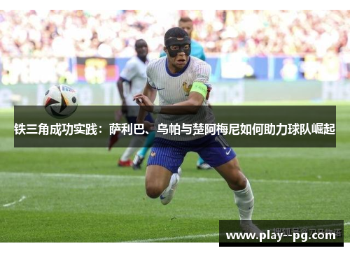 铁三角成功实践:萨利巴、乌帕与楚阿梅尼如何助力球队崛起 铁三角成功实践:萨利巴、乌帕与楚阿梅尼如何助力球队崛起