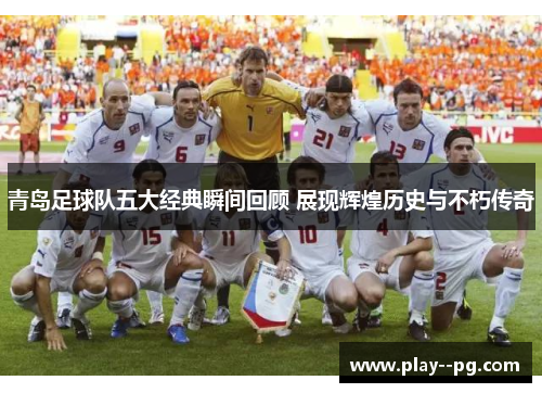 青岛足球队五大经典瞬间回顾 展现辉煌历史与不朽传奇