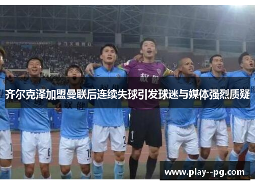 齐尔克泽加盟曼联后连续失球引发球迷与媒体强烈质疑 齐尔克泽加盟曼联后连续失球引发球迷与媒体强烈质疑