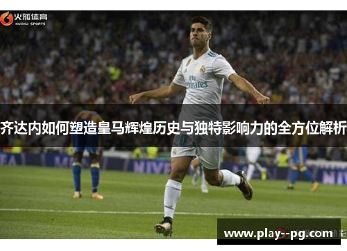 齐达内如何塑造皇马辉煌历史与独特影响力的全方位解析 齐达内如何塑造皇马辉煌历史与独特影响力的全方位解析