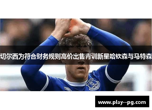 切尔西为符合财务规则高价出售青训新星哈钦森与马特森 切尔西为符合财务规则高价出售青训新星哈钦森与马特森